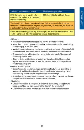 79
NEONATOLOGY
26 weeks gestation and below 27-30 weeks gestation
80% Humidity for at least 4 wks
(may require higher % to cope with
increased sodium)
80% Humidity for at least 2 wks
The infant’s skin should have keratinised fully at the end of this period,
therefore the humidity can be gradually reduced, as tolerated, to maintain
a satisfactory axillary temperature
Reduce the humidity gradually according to the infant’s temperature (70%
- 60% - 50%) until 20-30% is reached before discontinuing.
• Skin care
• A vital component of care especially for the premature infants.
• Avoid direct plastering onto skin and excessive punctures for blood taking
and setting up of infusion lines.
• Meticulous attention must be given to avoid extravasation of infusion fluid
and medication which can lead to phlebitis, ulceration and septicaemia.
• Group your blood taking together to minimise skin breaks/ breakage of
indwelling arterial lines.
• Observe limbs and buttocks prior to insertion of umbilical lines and at
regular intervals afterwards to look for areas of pallor or poor perfusion
due to vascular spasm.
• Central nervous system
• Check fontanelle tension and size, condition of sutures i.e. overriding or
separated, half-hourly to hourly head circumference monitoring (when
indicated e.g. infants with subaponeurotic haemorrhage).
• Sensorium, tone, movement, responses to procedures e.g. oral suctioning,
and presence or absence of seizure should be noted.
• Ventilation
• Check if ventilation is adequate. Is the child maintaining the optimum
blood gases? Can we start weaning the child off the ventilator?
• Overventilation is to be avoided as it may worsen the infant’s condition.
 