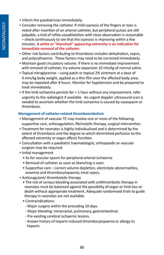 86
NEONATALOGY
• Inform the paediatrician immediately.
• Consider removing the catheter. If mild cyanosis of the fingers or toes is
noted after insertion of an arterial catheter, but peripheral pulses are still
palpable, a trial of reflex vasodilatation with close observation is reasonable
– check continuously to see that the cyanosis is improving within a few
minutes. A white or “blanched” appearing extremity is an indication for
immediate removal of the catheter.
• Other risk factors contributing to thrombosis includes dehydration, sepsis,
and polycythaemia. These factors may need to be corrected immediately.
• Maintain good circulatory volume. If there is no immediate improvement
with removal of catheter, try volume expansion 10 mls/kg of normal saline.
• Topical nitroglycerine – using patch or topical 2% ointment at a dose of
4 mm/kg body weight, applied as a thin film over the affected body area;
may be repeated after 8 hours. Monitor for hypotension and be prepared to
treat immediately.
• If the limb ischaemia persists for  1 hour without any improvement, refer
urgently to the radiologist if available. An urgent doppler ultrasound scan is
needed to ascertain whether the limb ischaemia is caused by vasospasm or
thrombosis.
Management of catheter-related thromboembolism
• Management of vascular TE may involve one or more of the following:
supportive care, anticoagulation, fibrinolytic therapy, surgical intervention.
• Treatment for neonates is highly individualised and is determined by the
extent of thrombosis and the degree to which diminished perfusion to the
affected extremity or organ affects function.
• Consultation with a paediatric haematologist, orthopaedic or vascular
surgeon may be required.
• Initial management
• As for vascular spasm for peripheral arterial ischaemia
• Removal of catheter as soon as blanching is seen.
• Supportive care – correct volume depletion, electrolyte abnormalities,
anaemia and thrombocytopaenia; treat sepsis.
• Anticoagulant/ thrombolytic therapy
• The risk of serious bleeding associated with antithrombotic therapy in
neonates must be balanced against the possibility of organ or limb loss or
death without appropriate treatment. Adequate randomised trials to guide
therapy in neonates are not available.
• Contraindications:
- Major surgery within the preceding 10 days.
- Major bleeding: intracranial, pulmonary, gastrointestinal.
- Pre-existing cerebral ischaemic lesions.
- Known history of heparin induced thrombocytopaenia or allergy to
heparin.
 