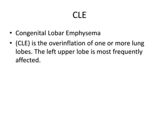 CLE
• Congenital Lobar Emphysema
• (CLE) is the overinflation of one or more lung
lobes. The left upper lobe is most frequently
affected.
 