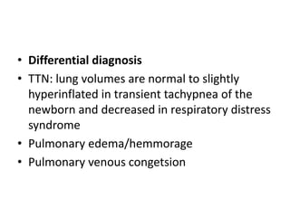 • Differential diagnosis
• TTN: lung volumes are normal to slightly
hyperinflated in transient tachypnea of the
newborn and decreased in respiratory distress
syndrome
• Pulmonary edema/hemmorage
• Pulmonary venous congetsion
 