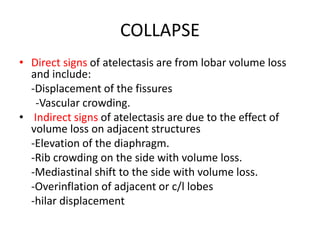 COLLAPSE
• Direct signs of atelectasis are from lobar volume loss
and include:
-Displacement of the fissures
-Vascular crowding.
• Indirect signs of atelectasis are due to the effect of
volume loss on adjacent structures
-Elevation of the diaphragm.
-Rib crowding on the side with volume loss.
-Mediastinal shift to the side with volume loss.
-Overinflation of adjacent or c/l lobes
-hilar displacement
 