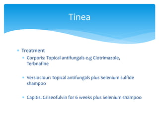  Treatment
 Corporis: Topical antifungals e.g Clotrimazole,
Terbnafine
 Versioclour: Topical antifungals plus Selenium sulfide
shampoo
 Capitis: Griseofulvin for 6 weeks plus Selenium shampoo
Tinea
 