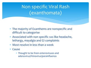  The majority of Exanthems are nonspecific and
difficult to categorise
 Associated with non specific sxs like headache,
lethargy, mayalgia and GI complaints
 Most resolve in less than a week
 Cause
 Thought to be from enteroviruses and
adenovirus/rhinovirus/parainfluenza
Non specific Viral Rash
(exanthomata)
 