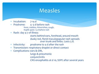  Incubation: 7-14 d
 Prodrome: 4 -5 d before rash
fever, malaise, rhinorrohea, cough,
Koplik spots 1-3 d before rash
 Rash: day 4-7 of illness
starts behind ears, forehead, around mouth
dusky red, florid maculopapular rash spreads
over trunk and limbs. Lasts 5 d.
 Infectivity: prodrome to 4 d after the rash
 Transmission: respiratory droplet or direct contact
 Complications: ears & OM,
lungs & pneumonia
conjunctivitis
CNS encephalitis at d 10, SSPE after several years
Measles
 
