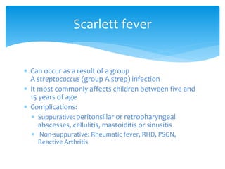  Can occur as a result of a group
A streptococcus (group A strep) infection
 It most commonly affects children between five and
15 years of age
 Complications:
 Suppurative: peritonsillar or retropharyngeal
abscesses, cellulitis, mastoiditis or sinusitis
 Non-suppurative: Rheumatic fever, RHD, PSGN,
Reactive Arthritis
Scarlett fever
 