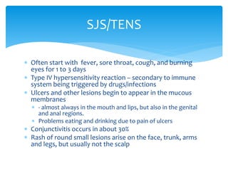  Often start with fever, sore throat, cough, and burning
eyes for 1 to 3 days
 Type IV hypersensitivity reaction – secondary to immune
system being triggered by drugs/infections
 Ulcers and other lesions begin to appear in the mucous
membranes
 - almost always in the mouth and lips, but also in the genital
and anal regions.
 Problems eating and drinking due to pain of ulcers
 Conjunctivitis occurs in about 30%
 Rash of round small lesions arise on the face, trunk, arms
and legs, but usually not the scalp
SJS/TENS
 