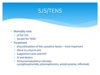  Mortality rate:
 5% for SJS
 30-40% for TENS
 Treatment
 discontinuation of the causative factor – most important
 Move to a burns unit
 Supportive cares and IVH
 IV anti-biotics
 Immunomodulatory: steroids,
cyclophosphamide, plasmapheresis, acetylcysteine, infliximab
SJS/TENS
 