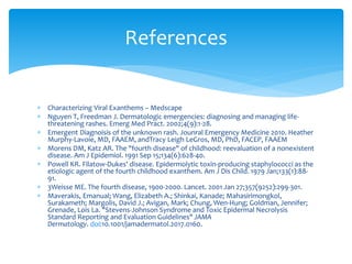  Characterizing Viral Exanthems – Medscape
 Nguyen T, Freedman J. Dermatologic emergencies: diagnosing and managing life-
threatening rashes. Emerg Med Pract. 2002;4(9):1-28.
 Emergent Diagnoisis of the unknown rash. Jounral Emergency Medicine 2010. Heather
Murphy-Lavoie, MD, FAAEM, andTracy Leigh LeGros, MD, PhD, FACEP, FAAEM
 Morens DM, Katz AR. The "fourth disease" of childhood: reevaluation of a nonexistent
disease. Am J Epidemiol. 1991 Sep 15;134(6):628-40.
 Powell KR. Filatow-Dukes' disease. Epidermolytic toxin-producing staphylococci as the
etiologic agent of the fourth childhood exanthem. Am J Dis Child. 1979 Jan;133(1):88-
91.
 3Weisse ME. The fourth disease, 1900-2000. Lancet. 2001 Jan 27;357(9252):299-301.
 Maverakis, Emanual; Wang, Elizabeth A.; Shinkai, Kanade; Mahasirimongkol,
Surakameth; Margolis, David J.; Avigan, Mark; Chung, Wen-Hung; Goldman, Jennifer;
Grenade, Lois La. "Stevens-Johnson Syndrome and Toxic Epidermal Necrolysis
Standard Reporting and Evaluation Guidelines" JAMA
Dermatology. doi:10.1001/jamadermatol.2017.0160.
References
 