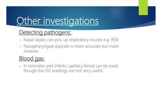 Other investigations
Detecting pathogens:
 Nasal swabs can pick up respiratory viruses e.g. RSV.
 Nasopharyngeal aspirate is more accurate but more
invasive.
Blood gas:
 In neonates and infants capillary blood can be used,
though the O2 readings are not very useful.
 