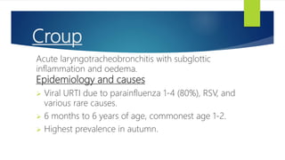 Croup
Acute laryngotracheobronchitis with subglottic
inflammation and oedema.
Epidemiology and causes
 Viral URTI due to parainfluenza 1-4 (80%), RSV, and
various rare causes.
 6 months to 6 years of age, commonest age 1-2.
 Highest prevalence in autumn.
 