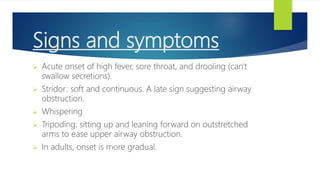 Signs and symptoms
 Acute onset of high fever, sore throat, and drooling (can't
swallow secretions).
 Stridor: soft and continuous. A late sign suggesting airway
obstruction.
 Whispering
 Tripoding: sitting up and leaning forward on outstretched
arms to ease upper airway obstruction.
 In adults, onset is more gradual.
 