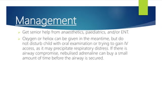 Management
 Get senior help from anaesthetics, paediatrics, and/or ENT.
 Oxygen or heliox can be given in the meantime, but do
not disturb child with oral examination or trying to gain IV
access, as it may precipitate respiratory distress. If there is
airway compromise, nebulised adrenaline can buy a small
amount of time before the airway is secured.
 