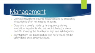 Management
 Definitive treatment requires intubation and IV antibiotics.
Intubation is often not needed in adults.
 Diagnosis is usually made by laryngoscopy during
intubation. In patients who are not intubated, a lateral
neck XR showing the thumb print sign can aid diagnosis.
 Investigations like blood culture and neck swabs can be
safely done once airway is secure.
 