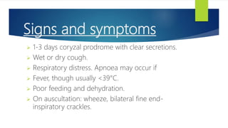 Signs and symptoms
 1-3 days coryzal prodrome with clear secretions.
 Wet or dry cough.
 Respiratory distress. Apnoea may occur if
 Fever, though usually <39°C.
 Poor feeding and dehydration.
 On auscultation: wheeze, bilateral fine end-
inspiratory crackles.
 