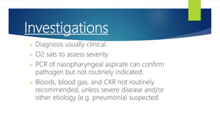 Investigations
 Diagnosis usually clinical.
 O2 sats to assess severity.
 PCR of nasopharyngeal aspirate can confirm
pathogen but not routinely indicated.
 Bloods, blood gas, and CXR not routinely
recommended, unless severe disease and/or
other etiology (e.g. pneumonia) suspected.
 
