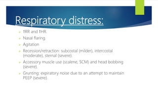 Respiratory distress:
 ↑RR and ↑HR.
 Nasal flaring.
 Agitation
 Recession/retraction: subcostal (milder), intercostal
(moderate), sternal (severe).
 Accessory muscle use (scalene, SCM) and head bobbing
(severe).
 Grunting: expiratory noise due to an attempt to maintain
PEEP (severe).
 