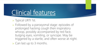Clinical features
 Typical URTI 1st.
 Followed by a paroxysmal stage: episodes of
prolonged hacking cough then inspiratory
whoop, possibly accompanied by red face,
bulging eyes, vomiting, or syncope. May be
triggered by a startle, and often worse at night.
 Can last up to 3 months.
 