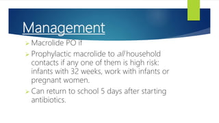 Management
 Macrolide PO if
 Prophylactic macrolide to all household
contacts if any one of them is high risk:
infants with 32 weeks, work with infants or
pregnant women.
 Can return to school 5 days after starting
antibiotics.
 