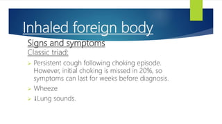 Inhaled foreign body
Signs and symptoms
Classic triad:
 Persistent cough following choking episode.
However, initial choking is missed in 20%, so
symptoms can last for weeks before diagnosis.
 Wheeze
 ↓Lung sounds.
 