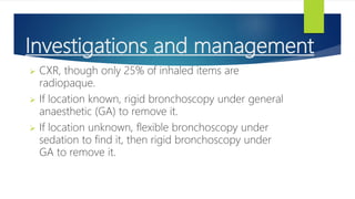 Investigations and management
 CXR, though only 25% of inhaled items are
radiopaque.
 If location known, rigid bronchoscopy under general
anaesthetic (GA) to remove it.
 If location unknown, flexible bronchoscopy under
sedation to find it, then rigid bronchoscopy under
GA to remove it.
 