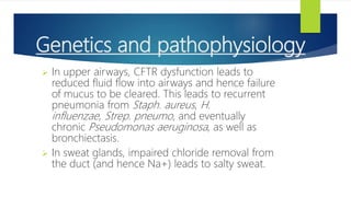 Genetics and pathophysiology
 In upper airways, CFTR dysfunction leads to
reduced fluid flow into airways and hence failure
of mucus to be cleared. This leads to recurrent
pneumonia from Staph. aureus, H.
influenzae, Strep. pneumo, and eventually
chronic Pseudomonas aeruginosa, as well as
bronchiectasis.
 In sweat glands, impaired chloride removal from
the duct (and hence Na+) leads to salty sweat.
 