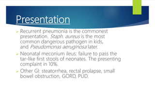 Presentation
 Recurrent pneumonia is the commonest
presentation. Staph. aureus is the most
common dangerous pathogen in kids,
and Pseudomonas aeruginosa later.
 Neonatal meconium ileus: failure to pass the
tar-like first stools of neonates. The presenting
complaint in 10%.
 Other GI: steatorrhea, rectal prolapse, small
bowel obstruction, GORD, PUD.
 