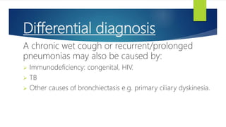 Differential diagnosis
A chronic wet cough or recurrent/prolonged
pneumonias may also be caused by:
 Immunodeficiency: congenital, HIV.
 TB
 Other causes of bronchiectasis e.g. primary ciliary dyskinesia.
 