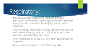 Respiratory:
 Mucus clearance: chest physio (postural drainage,
percussion and vibration, forced expiration) and nebulized
mucolytics (dornase alfa [a DNAse], hypertonic saline,
mannitol).
 Anti-microbials: prophylactic inhaled tobramycin (if age ≥6
with chronic P
. aeruginosa), and high-dose long-course
antibiotics when treating infections.
 Anti-inflammatories (if age ≥6): long-term azithromycin or
ibuprofen.
 Bilateral lung transplant if medical therapy fails.
 