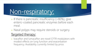 Non-respiratory:
 If there is pancreatic insufficiency (>80%), give
enteric-coated pancreatic enzymes before each
meal.
 Nasal polyps may require steroids or surgery.
Targeted therapy:
 Ivacaftor and lumacaftor are novel CFTR modulators with
modest effects on lung function and exacerbation
frequency. Availability currently limited by price.
 