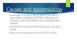 Causes and epidemiology
 A number of structural heart defects can lead to
heart failure, including VSD, PDA, coarctation of
the aorta, and valve disease. See congenital heart
disease.
 Arrhythmias and myocardial disease can also be a
cause.
 Most commonly presents in the first 3 months.
 