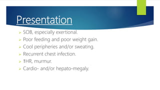 Presentation
 SOB, especially exertional.
 Poor feeding and poor weight gain.
 Cool peripheries and/or sweating.
 Recurrent chest infection.
 ↑HR, murmur.
 Cardio- and/or hepato-megaly.
 