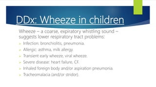 DDx: Wheeze in children
Wheeze – a coarse, expiratory whistling sound –
suggests lower respiratory tract problems:
 Infection: bronchiolitis, pneumonia.
 Allergic: asthma, milk allergy.
 Transient early wheeze, viral wheeze.
 Severe disease: heart failure, CF.
 Inhaled foreign body and/or aspiration pneumonia.
 Tracheomalacia (and/or stridor).
 