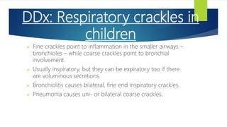 DDx: Respiratory crackles in
children
 Fine crackles point to inflammation in the smaller airways –
bronchioles – while coarse crackles point to bronchial
involvement.
 Usually inspiratory, but they can be expiratory too if there
are voluminous secretions.
 Bronchiolitis causes bilateral, fine end inspiratory crackles.
 Pneumonia causes uni- or bilateral coarse crackles.
 