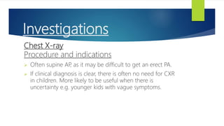 Investigations
Chest X-ray
Procedure and indications
 Often supine AP
, as it may be difficult to get an erect PA.
 If clinical diagnosis is clear, there is often no need for CXR
in children. More likely to be useful when there is
uncertainty e.g. younger kids with vague symptoms.
 
