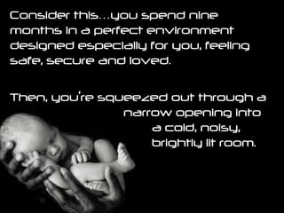 Consider this…you spend nine months in a perfect environment designed especially for you, feeling safe, secure and loved.  Then, you’re squeezed out through a  narrow opening into  a cold, noisy,  brightly lit room. 