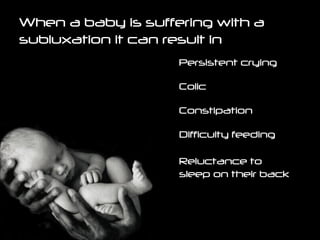 When a baby is suffering with a subluxation it can result in Persistent crying Difficulty feeding Constipation Colic Reluctance to sleep on their back 