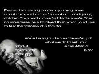 Please discuss any concern you may have about chiropractic care for newborns and young children. Chiropractic care for infants is safe. Often, no more pressure is involved than what you’d use to test the ripeness of a tomato.  We’re happy to discuss the safety of  what we do to set your mind at  ease. After all, chiropractic  is for everyone!   
