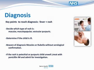 Diagnosis
Key points to reach diagnosis: fever + rash

-Decide which type of rash is:
   macular, maculopapular, vesicular purpuric.

-Determine if the child is ill.

-Beware of diagnosis Measles or Rubella without serological
   confirmation.

-If the rash is petechial or purpuric child unwell ,treat with
    penicillin IM and admit for investigation.
 