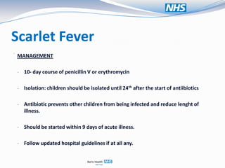 Scarlet Fever
.
    MANAGEMENT

    - 10- day course of penicillin V or erythromycin


    - Isolation: children should be isolated until 24th after the start of antiibiotics


    - Antibiotic prevents other children from being infected and reduce lenght of
      illness.

    - Should be started within 9 days of acute illness.


    - Follow updated hospital guidelines if at all any.
 