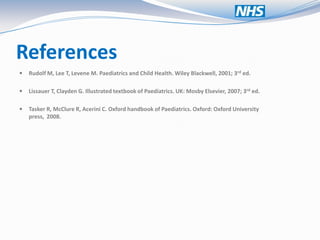 References
   Rudolf M, Lee T, Levene M. Paediatrics and Child Health. Wiley Blackwell, 2001; 3rd ed.

   Lissauer T, Clayden G. Illustrated textbook of Paediatrics. UK: Mosby Elsevier, 2007; 3rd ed.

   Tasker R, McClure R, Acerini C. Oxford handbook of Paediatrics. Oxford: Oxford University
    press, 2008.
 