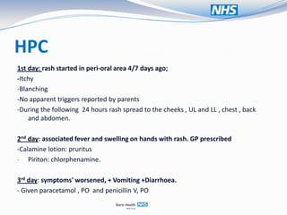 HPC
1st day: rash started in peri-oral area 4/7 days ago;
-Itchy
-Blanching
-No apparent triggers reported by parents
-During the following 24 hours rash spread to the cheeks , UL and LL , chest , back
    and abdomen.

2nd day: associated fever and swelling on hands with rash. GP prescribed
-Calamine lotion: pruritus
- Piriton: chlorphenamine.


3rd day: symptoms' worsened, + Vomiting +Diarrhoea.
- Given paracetamol , PO and penicillin V, PO
 