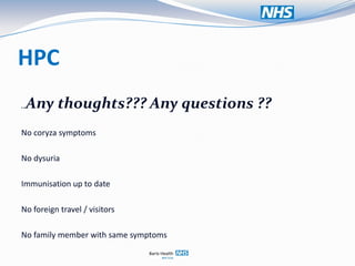 HPC
 Any thoughts??? Any questions ??
..


No coryza symptoms

No dysuria

Immunisation up to date

No foreign travel / visitors

No family member with same symptoms
 