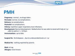 PMH
Pregnancy : normal , no drugs taken.
Perinatal: normal, no complications.
Delivery: no complications.
Postnatal: no complications.
Infancy: repetitive upper respiratory tract infections.
Development: Normal development. Walked when he was able to stand with help at 1 yr
    , able to walk at 1 , 5/12yrs
Immunizations: up to date.

Surgical Hx: Orchidopexia , due to undescended testis at 1 yr

Medical Hx: nothing reported by parents

Med: nil reg
Allergies: none known.
 