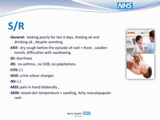 S/R
-General: looking poorly for last 4 days, feeding ok and
   drinking ok , despite vomiting.
-ENT: dry cough before the episode of rash + fever , swollen
   tonsils, difficulties with swallowing.
-GI: diarrhoea
-RS: no asthma , no SOB, no palpitations
-CVS: (-)
-GUS: urine colour changes
-NS: (-)
-MSS: pain in hand bilaterally ,
-SKIN: raised skin temperature + swelling, itchy maculopapular
   rash.
 