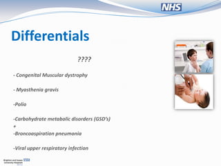 Differentials
                             ????

- Congenital Muscular dystrophy

- Myasthenia gravis

-Polio

-Carbohydrate metabolic disorders (GSD’s)
+
-Broncoaspiration pneumonia

-Viral upper respiratory infection
 