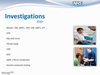 Investigations
                                ????
-Bloods: FBC, ABG’s, CRP, ESR, U&E’s, LFT

-CPK

-Dip stick Urine

-Throat swab

-CXR

-ECG

-EMG / Nerve conduction

-Genetic molecular testing
 