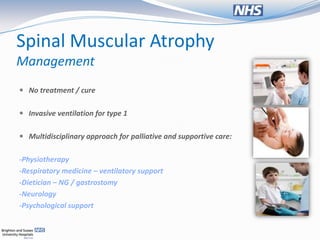 Spinal Muscular Atrophy
Management
 No treatment / cure


 Invasive ventilation for type 1


 Multidisciplinary approach for palliative and supportive care:


-Physiotherapy
-Respiratory medicine – ventilatory support
-Dietician – NG / gastrostomy
-Neurology
-Psychological support
 