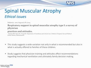 Spinal Muscular Atrophy
Ethical issues
  Pediatrics. 2002 Aug;110(2 Pt 1):e24.

  Respiratory support in spinal muscular atrophy type I: a survey of
  physician
  practices and attitudes.
  Hardart MK, Burns JP, Truog RD. Department of Anesthesia and Critical Care, Children's Hospital, Harvard Medical
  School, Boston, Massachusetts




 This study suggests a wide variation not only in what is recommended but also in
  what is actually offered to families of these children.

 Study suggests that physician training and attitudes affect recommendations
  regarding mechanical ventilation and ultimately family decision making.
 
