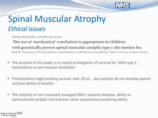 Spinal Muscular Atrophy
Ethical issues
  Paediatr Respir Rev. 2008 Mar;9(1):45-50;
  The use of mechanical ventilation is appropriate in children
  with genetically proven spinal muscular atrophy type 1: the motion for.
  Bach JR. Department of Physical Medicine and Rehabilitation, UMDNJ-New Jersey Medical School, University Hospital, Newark



 The purpose of this paper is to report prolongation of survival for SMA type 1 :
  trachostomy vs non-invasive ventilation

 Tracheostomy might prolong survival over 20 yrs , but patients do not develop speech
  and lose ability to breathe

 The majority of non-invasively managed SMA 1 patients develop ability to
  communicate verbally and maintain some autonomous breathing ability
 
