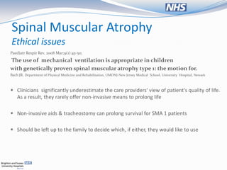 Spinal Muscular Atrophy
Ethical issues
Paediatr Respir Rev. 2008 Mar;9(1):45-50;
The use of mechanical ventilation is appropriate in children
with genetically proven spinal muscular atrophy type 1: the motion for.
Bach JR. Department of Physical Medicine and Rehabilitation, UMDNJ-New Jersey Medical School, University Hospital, Newark



 Clinicians significantly underestimate the care providers' view of patient's quality of life.
  As a result, they rarely offer non-invasive means to prolong life

 Non-invasive aids & tracheostomy can prolong survival for SMA 1 patients


 Should be left up to the family to decide which, if either, they would like to use
 